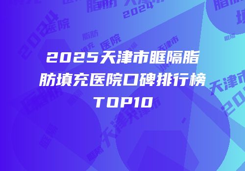 2025天津市眶隔脂肪填充医院口碑排行榜TOP10