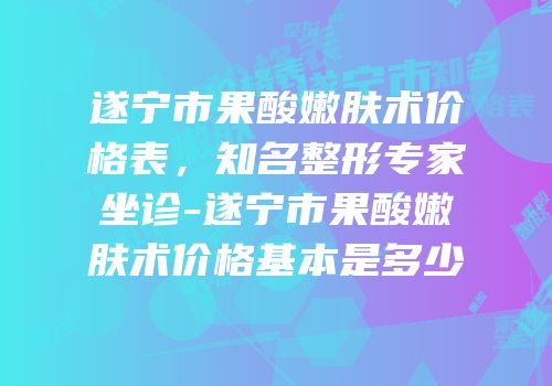 遂宁市果酸嫩肤术价格表，知名整形专家坐诊-遂宁市果酸嫩肤术价格基本是多少