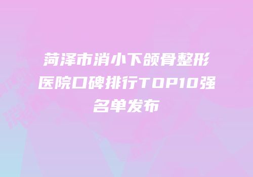 菏泽市消小下颌骨整形医院口碑排行TOP10强名单发布