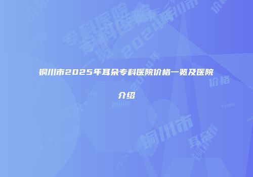 铜川市2025年耳朵专科医院价格一览及医院介绍