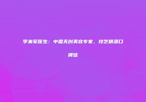 李来军医生：中国无创美容专家，技艺精湛口碑佳