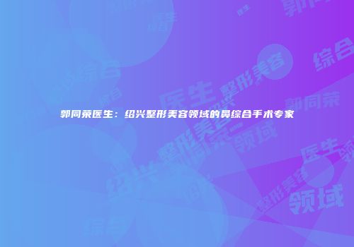 郭同荣医生：绍兴整形美容领域的鼻综合手术专家