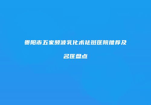 贵阳市五家频波乳化术祛斑医院推荐及名医盘点