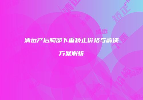 清远产后胸部下垂矫正价格与解决方案解析
