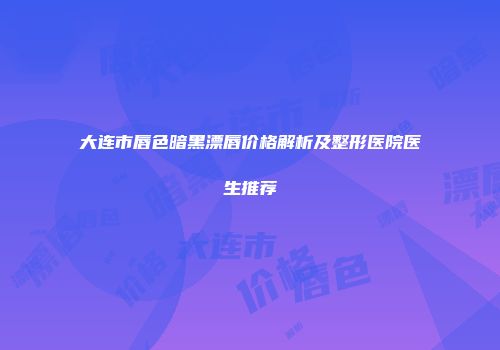 大连市唇色暗黑漂唇价格解析及整形医院医生推荐