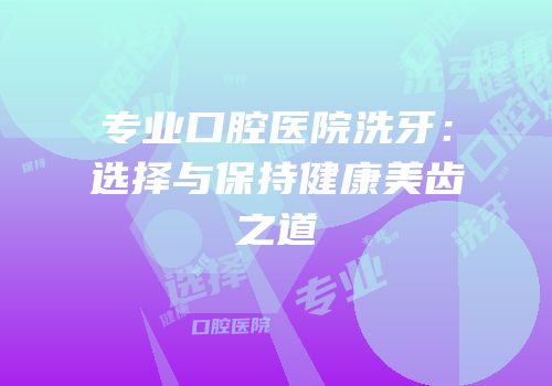 专业口腔医院洗牙：选择与保持健康美齿之道