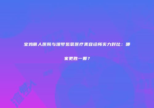 宝鸡丽人医院与渲梦氢氧医疗美容诊所实力对比：哪家更胜一筹？