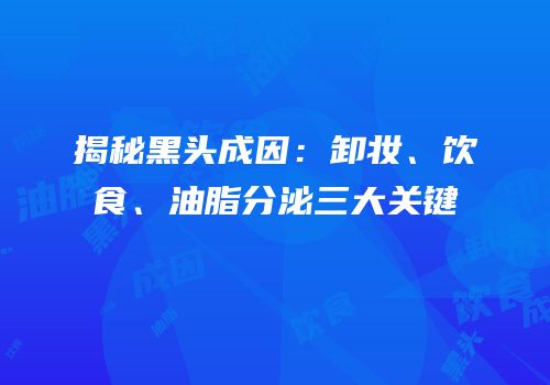 揭秘黑头成因：卸妆、饮食、油脂分泌三大关键