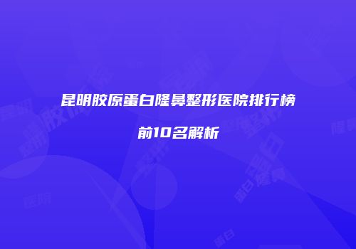 昆明胶原蛋白隆鼻整形医院排行榜前10名解析