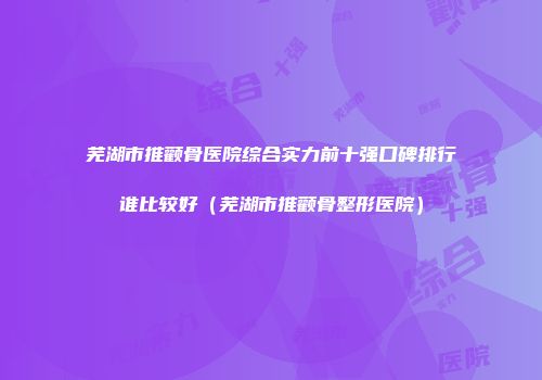 芜湖市推颧骨医院综合实力前十强口碑排行谁比较好（芜湖市推颧骨整形医院）