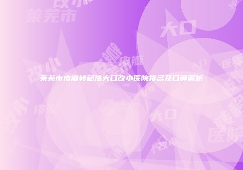 莱芜市皮瓣转移法大口改小医院排名及口碑解析