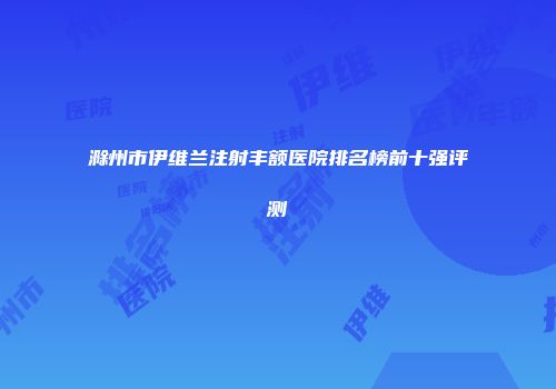 滁州市伊维兰注射丰额医院排名榜前十强评测