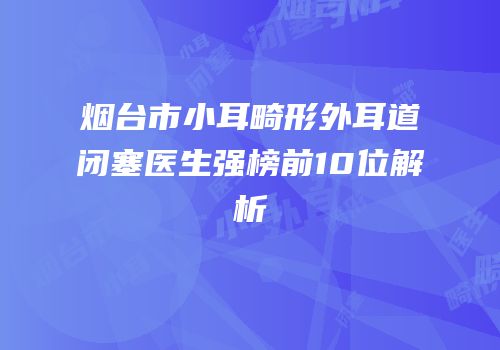 烟台市小耳畸形外耳道闭塞医生强榜前10位解析