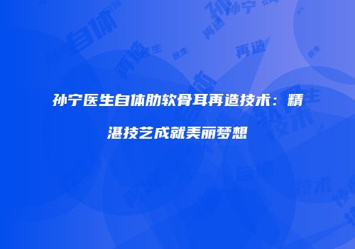 孙宁医生自体肋软骨耳再造技术：精湛技艺成就美丽梦想