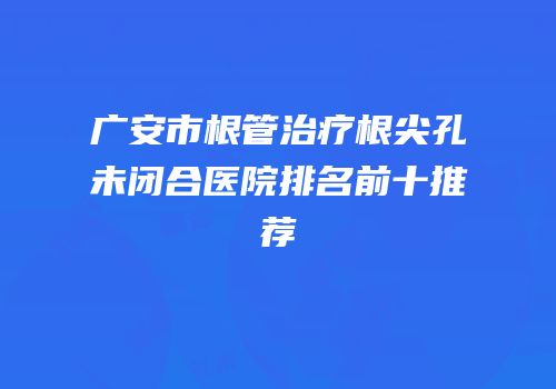 广安市根管治疗根尖孔未闭合医院排名前十推荐