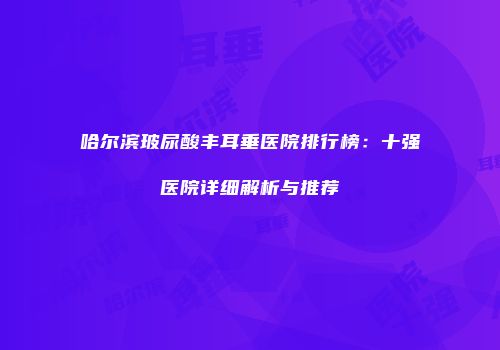 哈尔滨玻尿酸丰耳垂医院排行榜：十强医院详细解析与推荐