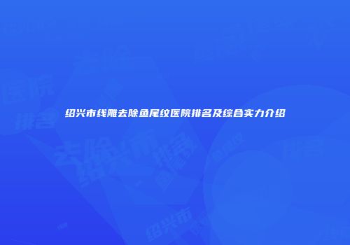绍兴市线雕去除鱼尾纹医院排名及综合实力介绍