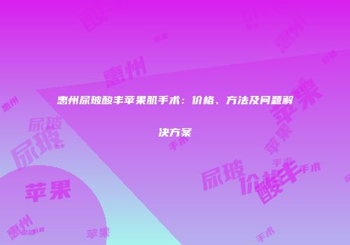 惠州尿玻酸丰苹果肌手术：价格、方法及问题解决方案