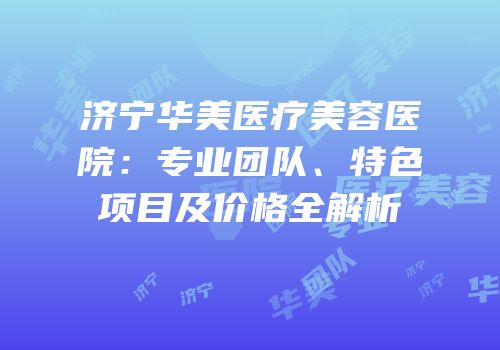 济宁华美医疗美容医院：专业团队、特色项目及价格全解析