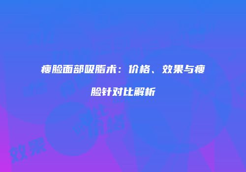 瘦脸面部吸脂术：价格、效果与瘦脸针对比解析