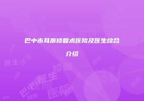 巴中市耳廓修复术医院及医生综合介绍