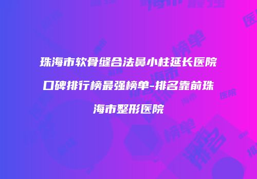 珠海市软骨缝合法鼻小柱延长医院口碑排行榜最强榜单-排名靠前珠海市整形医院