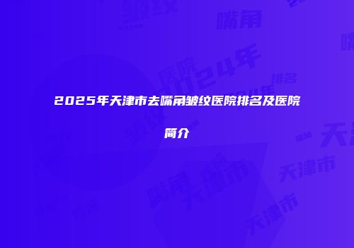 2025年天津市去嘴角皱纹医院排名及医院简介