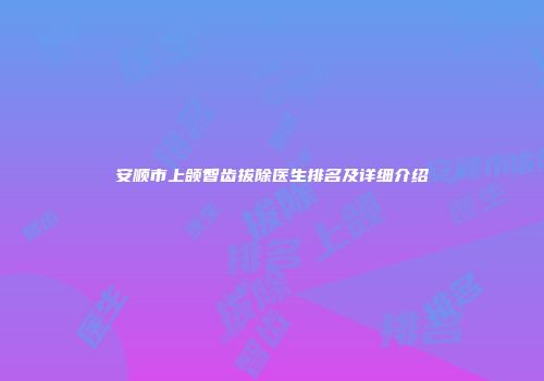 安顺市上颌智齿拔除医生排名及详细介绍