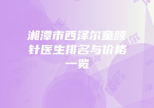 湘潭市西泽尔童颜针医生排名与价格一览