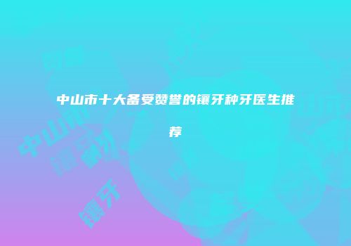 中山市十大备受赞誉的镶牙种牙医生推荐