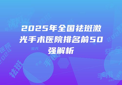 2025年全国祛斑激光手术医院排名前50强解析