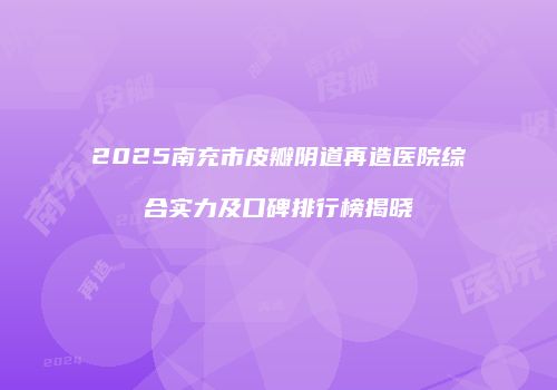 2025南充市皮瓣阴道再造医院综合实力及口碑排行榜揭晓