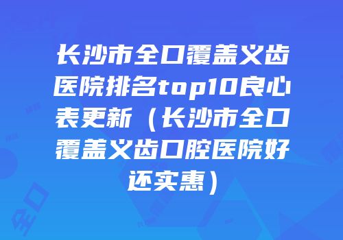 长沙市全口覆盖义齿医院排名top10良心表更新（长沙市全口覆盖义齿口腔医院好还实惠）