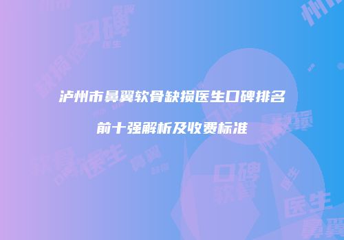 泸州市鼻翼软骨缺损医生口碑排名前十强解析及收费标准