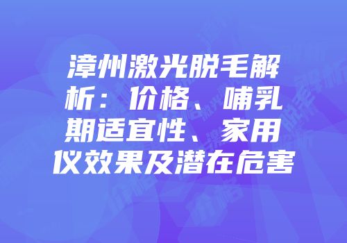 漳州激光脱毛解析：价格、哺乳期适宜性、家用仪效果及潜在危害