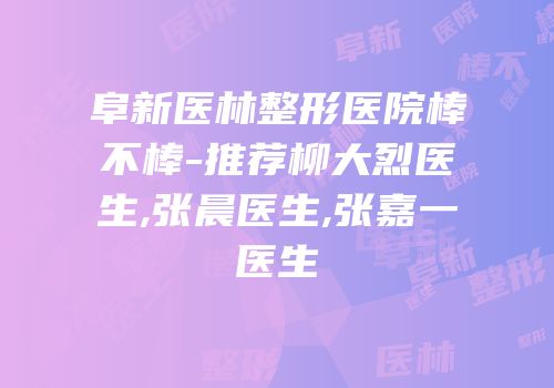 阜新医林整形医院棒不棒-推荐柳大烈医生,张晨医生,张嘉一医生