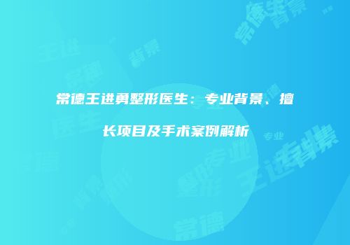 常德王进勇整形医生：专业背景、擅长项目及手术案例解析