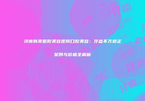 济南韩美整形美容医院口腔美容：牙齿不齐矫正案例与价格全解析