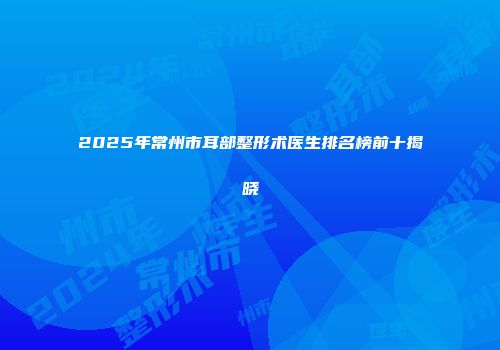 2025年常州市耳部整形术医生排名榜前十揭晓