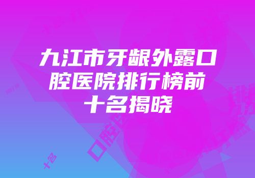 九江市牙龈外露口腔医院排行榜前十名揭晓