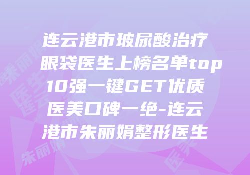 连云港市玻尿酸治疗眼袋医生上榜名单top10强一键GET优质医美口碑一绝-连云港市朱丽娟整形医生