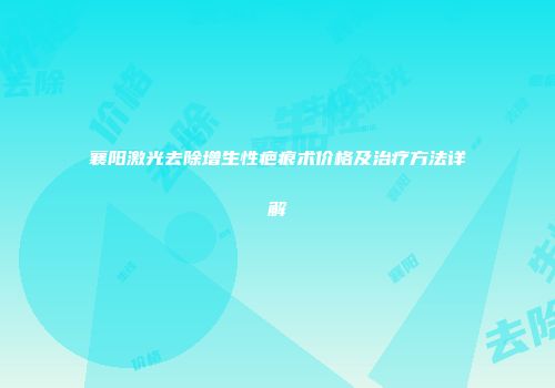 襄阳激光去除增生性疤痕术价格及治疗方法详解