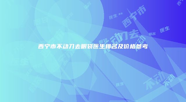 西宁市不动刀去眼袋医生排名及价格参考