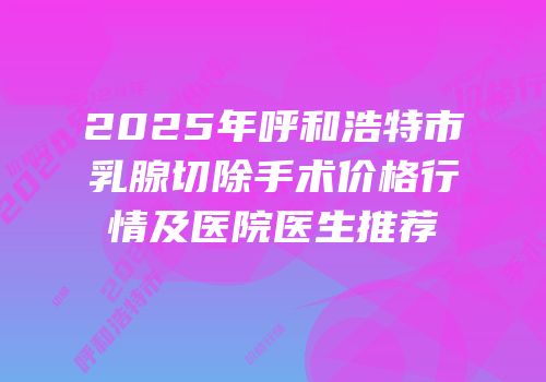 2025年呼和浩特市乳腺切除手术价格行情及医院医生推荐