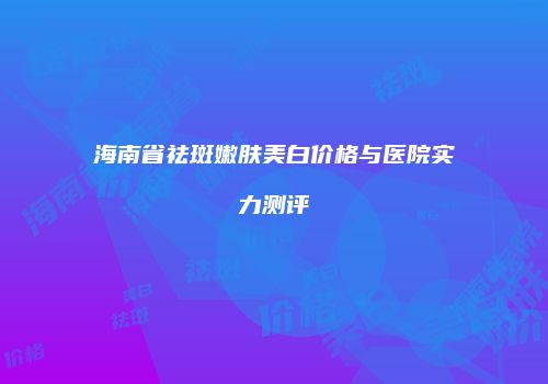 海南省祛斑嫩肤美白价格与医院实力测评