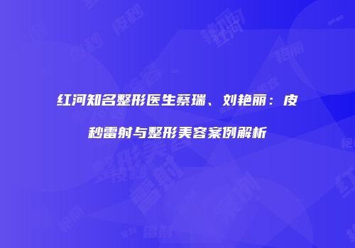 红河知名整形医生蔡瑞、刘艳丽：皮秒雷射与整形美容案例解析