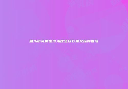 潍坊市乳房整形术医生排行榜及推荐医院