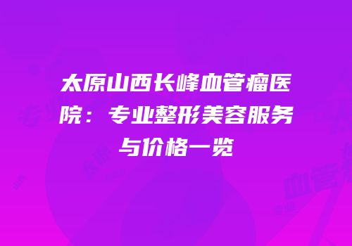 太原山西长峰血管瘤医院：专业整形美容服务与价格一览