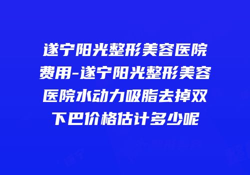 遂宁阳光整形美容医院费用-遂宁阳光整形美容医院水动力吸脂去掉双下巴价格估计多少呢