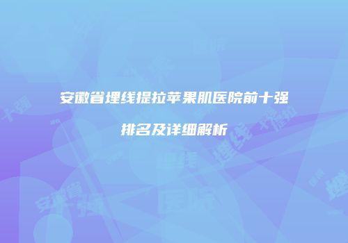 安徽省埋线提拉苹果肌医院前十强排名及详细解析